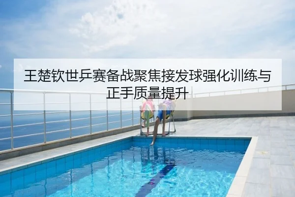 王楚钦世乒赛备战聚焦接发球强化训练与正手质量提升