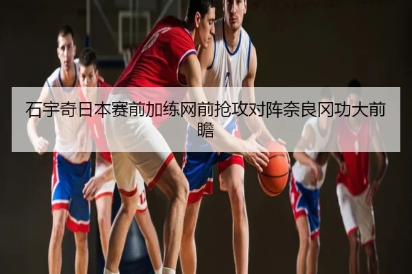 石宇奇日本赛前加练网前抢攻对阵奈良冈功大前瞻