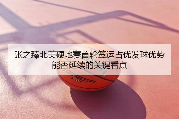 张之臻北美硬地赛首轮签运占优发球优势能否延续的关键看点